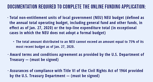 Documentation required for to complete the online funding application: •         Total non-entitlement units of local government (NEU) NEU budget (defined as the annual total operating budget, including general fund and other funds, in effect as of Jan. 27, 2020) or the top-line expenditure total (in exceptional cases in which the NEU does not adopt a formal budget) o    The total amount distributed to an NEU cannot exceed an amount equal to 75% of its most recent budget as of Jan. 27, 2020. •         Award terms and conditions agreement as provided by the U.S. Department of Treasury — (must be signed) •         Assurances of compliance with Title VI of the Civil Rights Act of 1964 provided by the U.S. Treasury Department — (must be signed)