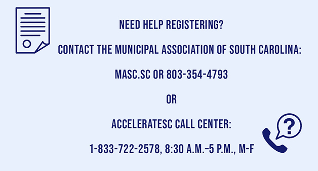 Need Help Registering? Contact the Municipal Association of South Carolina: masc.sc or 804-354-4798 or  accelerateSC Call Center 1-833-722-2578, 8:30 a.m.–5 p.m., M-F