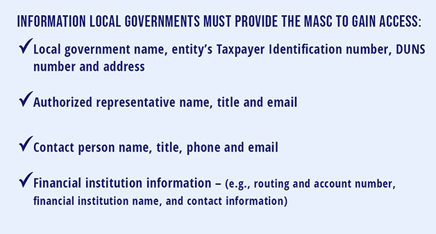 Information local governments must provide the MASC to gain access •         Local government name, entity’s Taxpayer Identification Number, DUNS number and address •         Authorized representative name, title and email •         Contact person name, title, phone and email •         Financial institution information  (e.g., routing and account number, financial institution name and contact information)